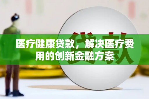 怀柔医疗健康贷款，解决医疗费用的创新金融方案