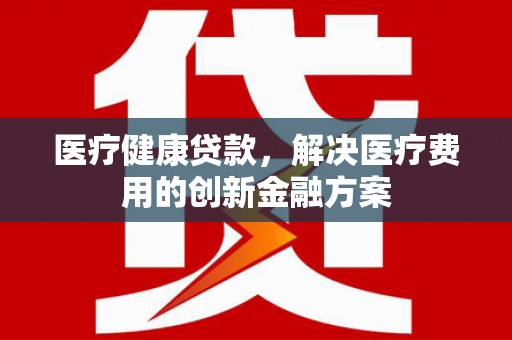 怀柔医疗健康贷款，解决医疗费用的创新金融方案