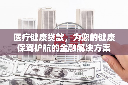 怀柔医疗健康贷款，为您的健康保驾护航的金融解决方案