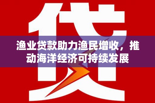 怀柔渔业贷款助力渔民增收，推动海洋经济可持续发展