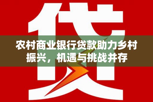 怀柔农村商业银行贷款助力乡村振兴，机遇与挑战并存