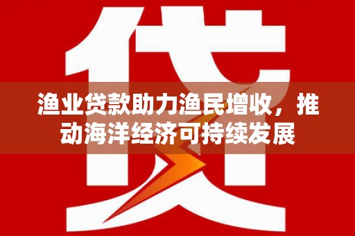 怀柔渔业贷款助力渔民增收，推动海洋经济可持续发展