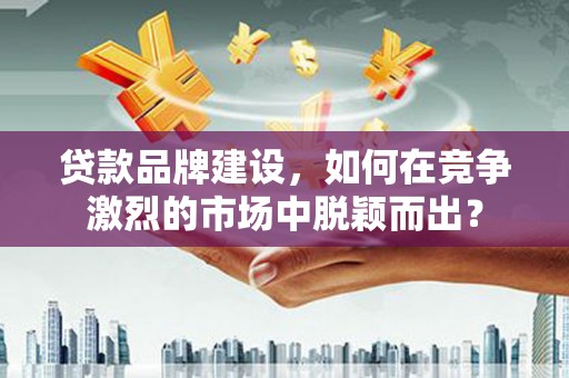 怀柔贷款品牌建设，如何在竞争激烈的市场中脱颖而出？